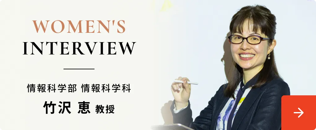WOMEN'S INTERVIEW 情報科学部 情報科学科 竹沢 恵 教授